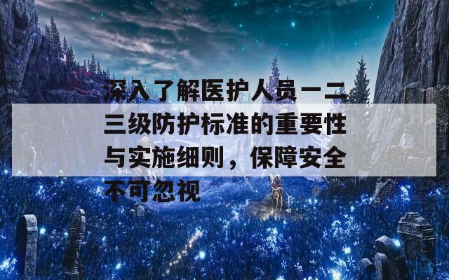 深入了解医护人员一二三级防护标准的重要性与实施细则，保障安全不可忽视