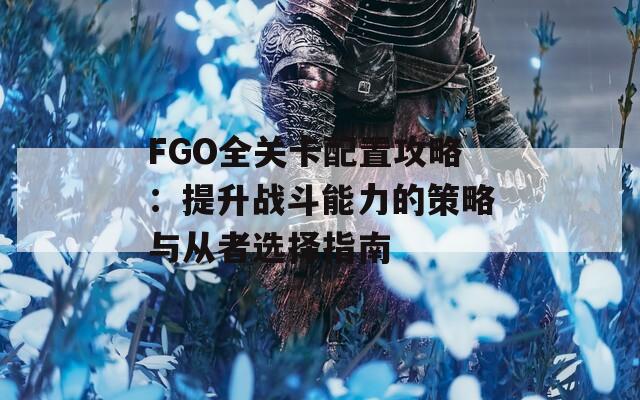 FGO全关卡配置攻略：提升战斗能力的策略与从者选择指南