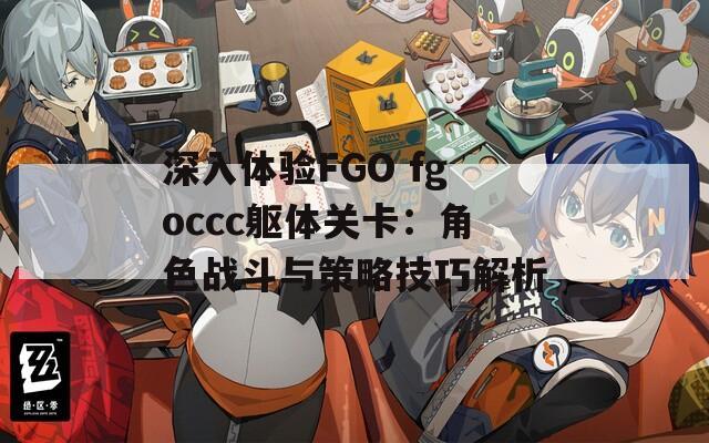 深入体验FGO fgoccc躯体关卡：角色战斗与策略技巧解析