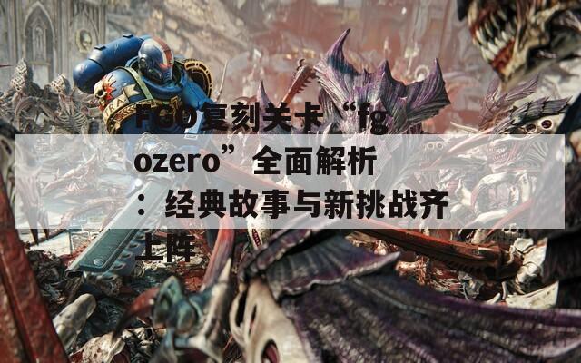 FGO复刻关卡“fgozero”全面解析：经典故事与新挑战齐上阵