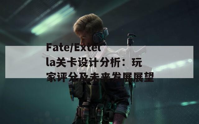 Fate/Extella关卡设计分析：玩家评分及未来发展展望