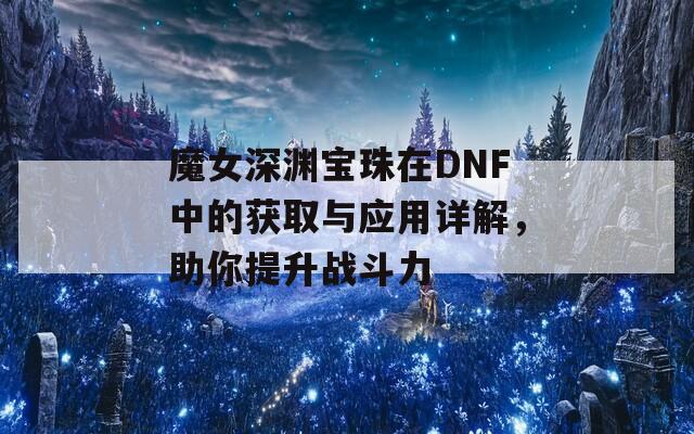 魔女深渊宝珠在DNF中的获取与应用详解，助你提升战斗力