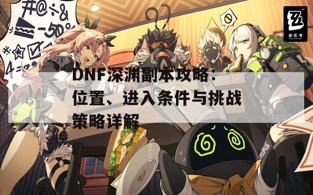 DNF深渊副本攻略：位置、进入条件与挑战策略详解