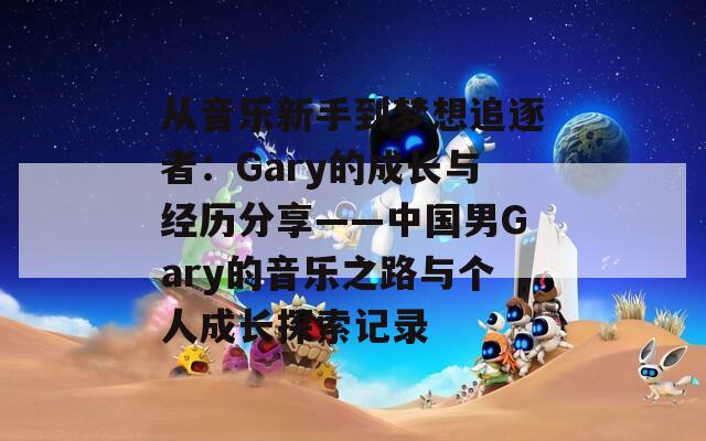 从音乐新手到梦想追逐者：Gary的成长与经历分享——中国男Gary的音乐之路与个人成长探索记录