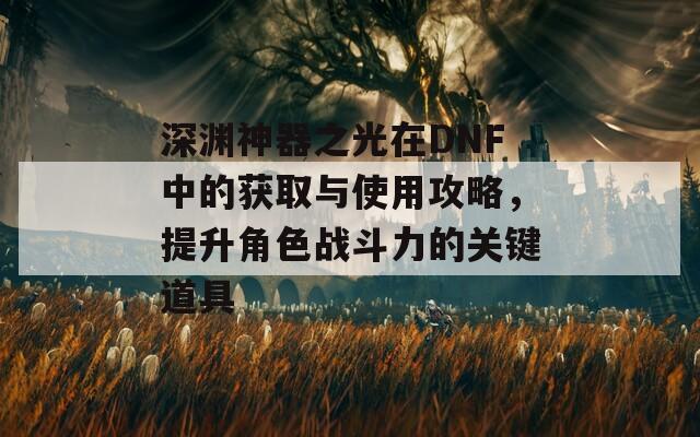 深渊神器之光在DNF中的获取与使用攻略，提升角色战斗力的关键道具