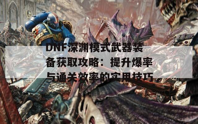 DNF深渊模式武器装备获取攻略：提升爆率与通关效率的实用技巧