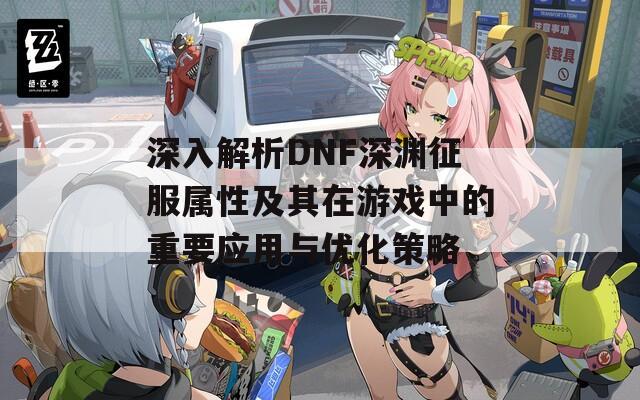 深入解析DNF深渊征服属性及其在游戏中的重要应用与优化策略