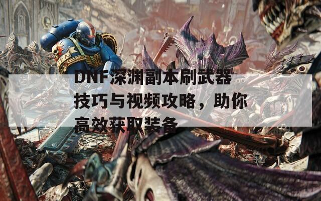 DNF深渊副本刷武器技巧与视频攻略，助你高效获取装备