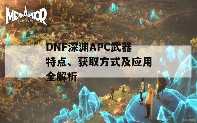 DNF深渊APC武器特点、获取方式及应用全解析