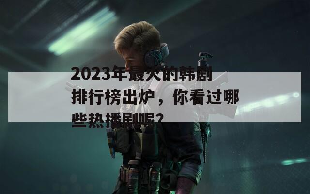 2023年最火的韩剧排行榜出炉，你看过哪些热播剧呢？