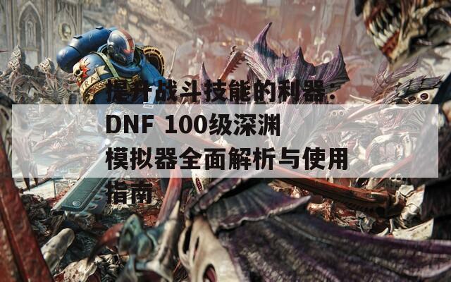 提升战斗技能的利器：DNF 100级深渊模拟器全面解析与使用指南