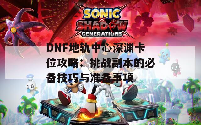 DNF地轨中心深渊卡位攻略：挑战副本的必备技巧与准备事项