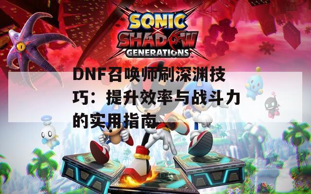 DNF召唤师刷深渊技巧：提升效率与战斗力的实用指南