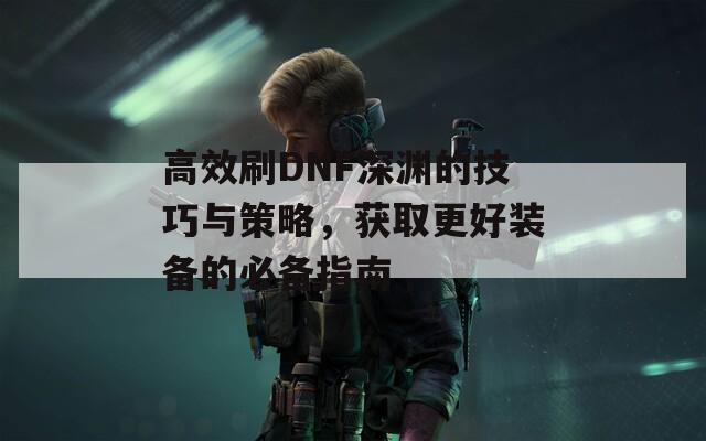 高效刷DNF深渊的技巧与策略，获取更好装备的必备指南