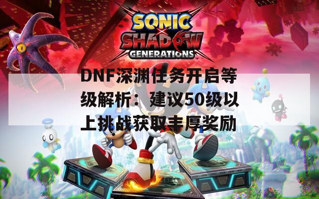 DNF深渊任务开启等级解析：建议50级以上挑战获取丰厚奖励