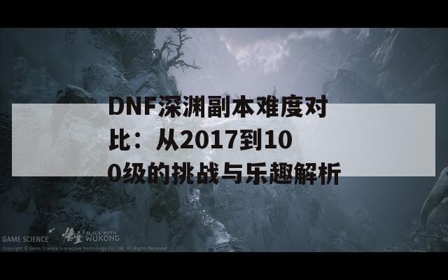 DNF深渊副本难度对比：从2017到100级的挑战与乐趣解析