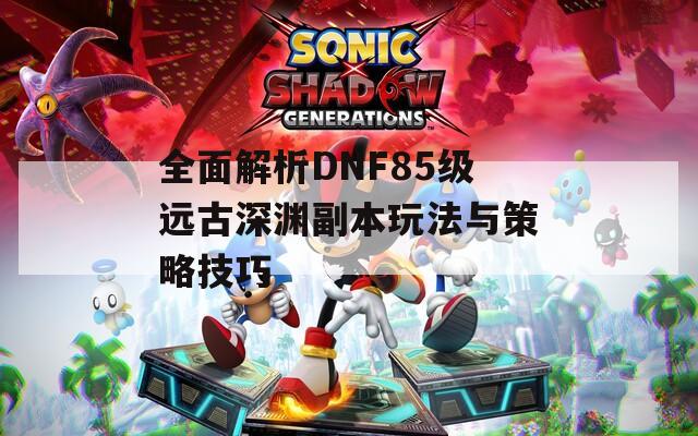 全面解析DNF85级远古深渊副本玩法与策略技巧