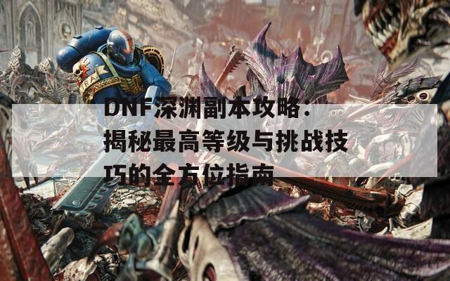 DNF深渊副本攻略：揭秘最高等级与挑战技巧的全方位指南