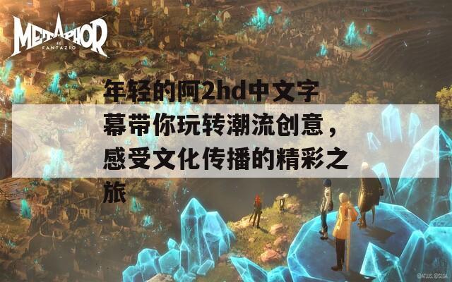 年轻的阿2hd中文字幕带你玩转潮流创意，感受文化传播的精彩之旅