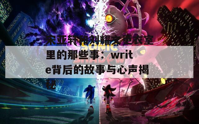 宋亚轩和刘耀文更衣室里的那些事：write背后的故事与心声揭秘