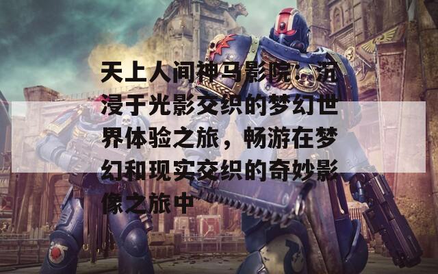 天上人间神马影院：沉浸于光影交织的梦幻世界体验之旅，畅游在梦幻和现实交织的奇妙影像之旅中