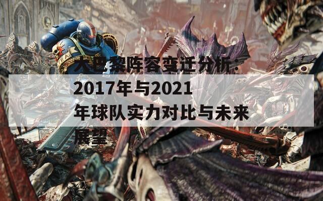 大巴黎阵容变迁分析：2017年与2021年球队实力对比与未来展望