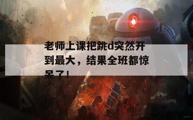 老师上课把跳d突然开到最大，结果全班都惊呆了！