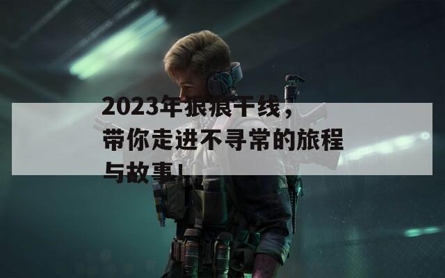 2023年狠痕干线，带你走进不寻常的旅程与故事！