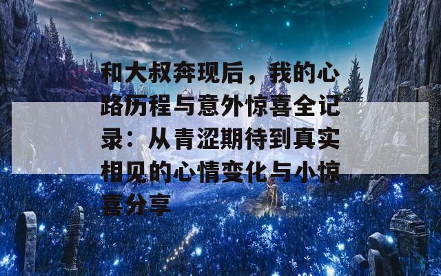 和大叔奔现后，我的心路历程与意外惊喜全记录：从青涩期待到真实相见的心情变化与小惊喜分享