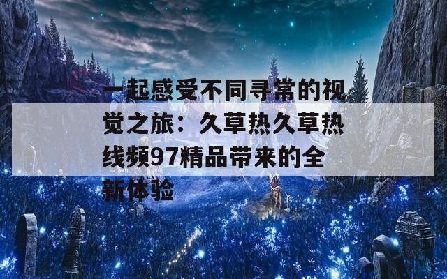 一起感受不同寻常的视觉之旅：久草热久草热线频97精品带来的全新体验