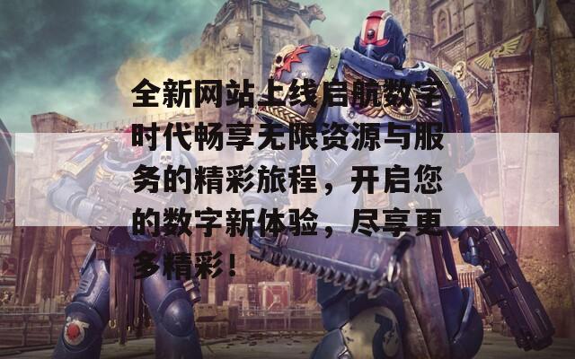 全新网站上线启航数字时代畅享无限资源与服务的精彩旅程，开启您的数字新体验，尽享更多精彩！