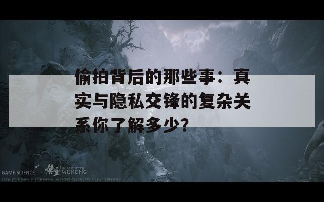 偷拍背后的那些事：真实与隐私交锋的复杂关系你了解多少？