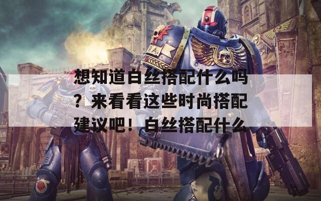 想知道白丝搭配什么吗？来看看这些时尚搭配建议吧！白丝搭配什么