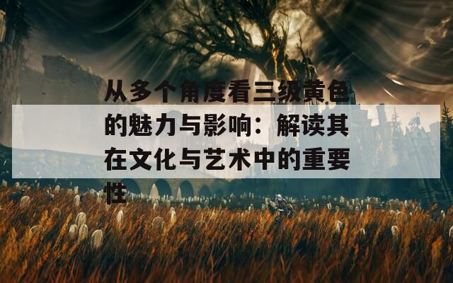 从多个角度看三级黄色的魅力与影响：解读其在文化与艺术中的重要性