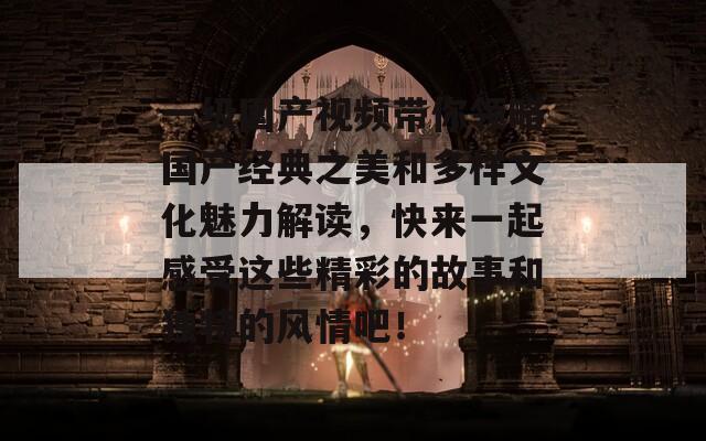 一级国产视频带你领略国产经典之美和多样文化魅力解读，快来一起感受这些精彩的故事和独特的风情吧！