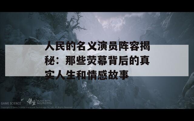 人民的名义演员阵容揭秘：那些荧幕背后的真实人生和情感故事