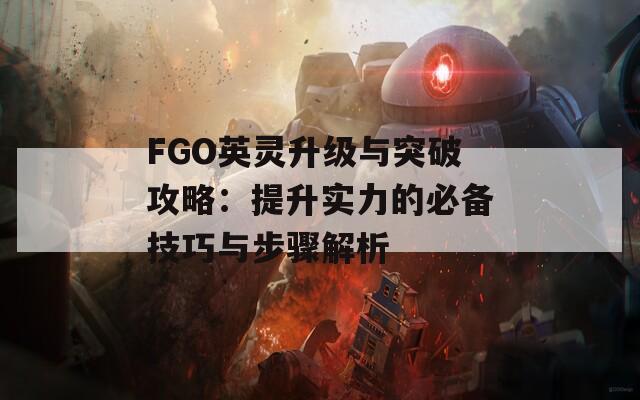 FGO英灵升级与突破攻略：提升实力的必备技巧与步骤解析