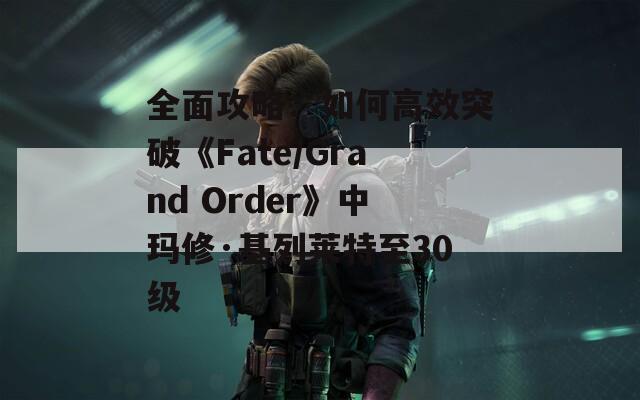 全面攻略：如何高效突破《Fate/Grand Order》中玛修·基列莱特至30级