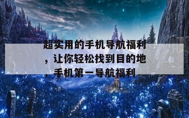 超实用的手机导航福利，让你轻松找到目的地，手机第一导航福利