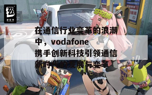 在通信行业变革的浪潮中，vodafone携手创新科技引领通信新时代的发展与变革