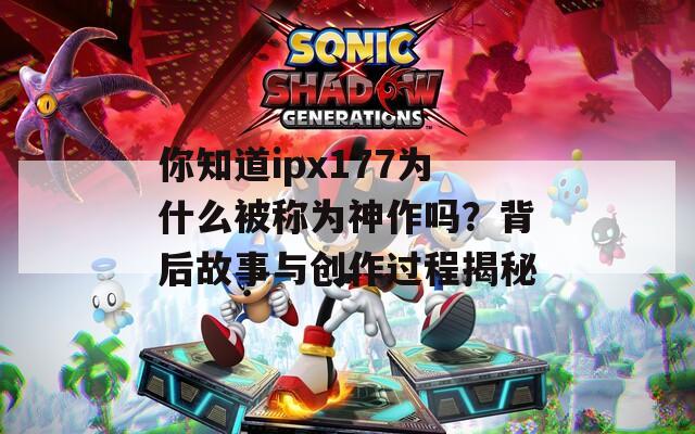 你知道ipx177为什么被称为神作吗？背后故事与创作过程揭秘