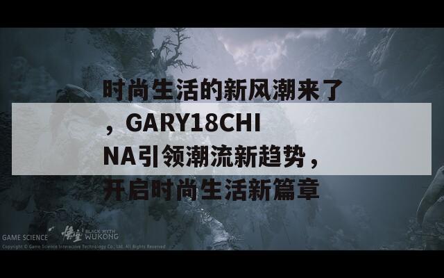 时尚生活的新风潮来了，GARY18CHINA引领潮流新趋势，开启时尚生活新篇章