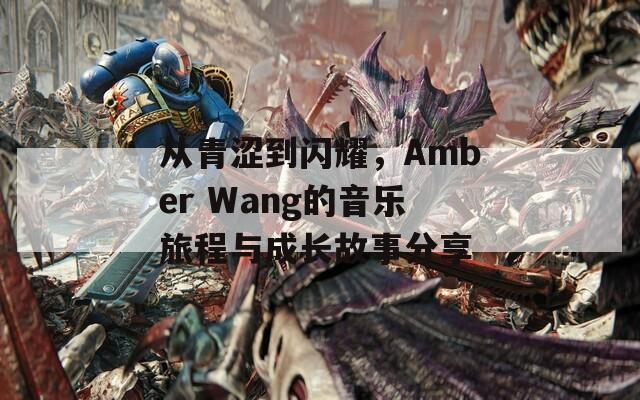 从青涩到闪耀，Amber Wang的音乐旅程与成长故事分享