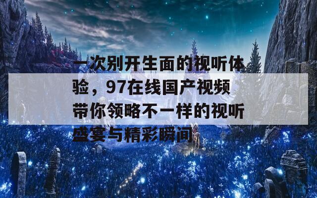 一次别开生面的视听体验，97在线国产视频带你领略不一样的视听盛宴与精彩瞬间