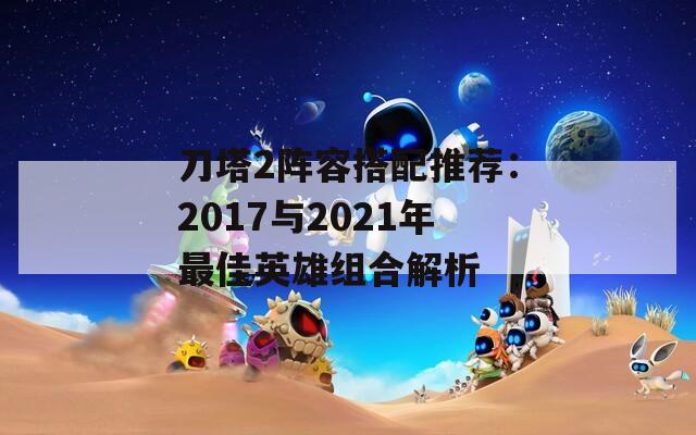 刀塔2阵容搭配推荐：2017与2021年最佳英雄组合解析