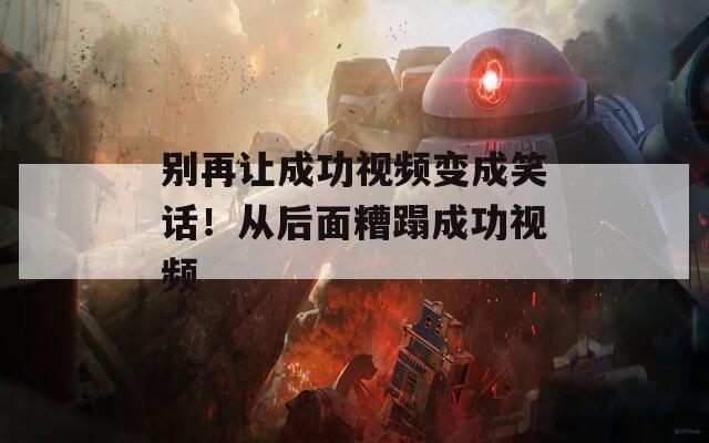 别再让成功视频变成笑话！从后面糟蹋成功视频