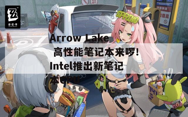 Arrow Lake 高性能笔记本来啰！Intel推出新笔记本CPU