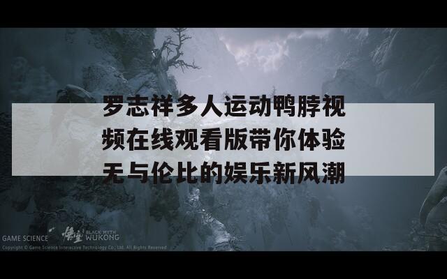 罗志祥多人运动鸭脖视频在线观看版带你体验无与伦比的娱乐新风潮