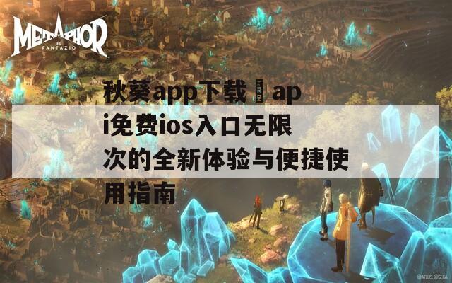 秋葵app下载汅api免费ios入口无限次的全新体验与便捷使用指南