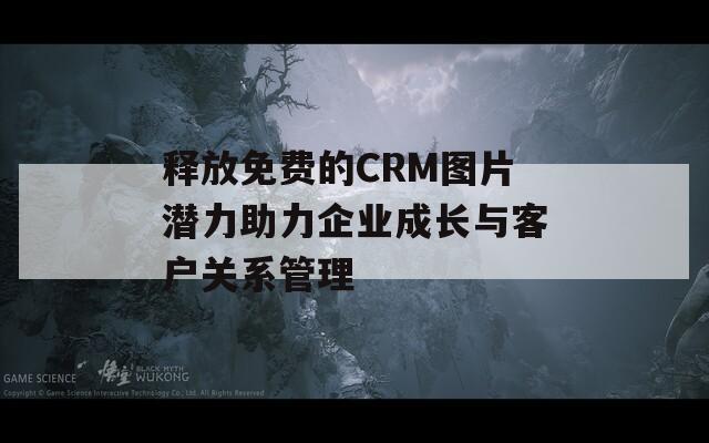 释放免费的CRM图片潜力助力企业成长与客户关系管理